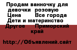 Продам ванночку для девочки (розовую). › Цена ­ 1 - Все города Дети и материнство » Другое   . Приморский край